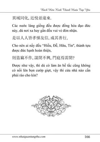 www.nhatquantungthu.com 166
Bách Hi u Kinh Thánh Hu n T p Y u
異域同化, 近悅並遠來.
Các nước láng giềng đều được đồng hóa đạo đức
này, dù nơi xa hay gần đều vui vẻ đón nhận.
是以人人皆孝悌友信, 成其善行,
Cho nên ai nấy đều “Hiếu, Đễ, Hữu, Tín'', thành tựu
được đức hạnh hoàn thiện,
則盜竊不作, 謀閉不興, 門庭焉需閉?
Được như vậy, thì dù có làm ăn bế tắc cũng không
có nổi lên bọn cướp giựt, vậy thì cửa nhà nào cần
phải rào cho kín?
 