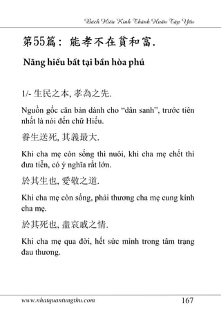 www.nhatquantungthu.com 167
Bách Hi u Kinh Thánh Hu n T p Y u
第第第第55555555篇篇篇篇:::: 能孝不能孝不能孝不能孝不在在在在貧和富貧和富貧和富貧和富....
Năng hiếu bất tại bần hòa phú
1/- 生民之本, 孝為之先.
Nguồn gốc căn bản dành cho “dân sanh”, trước tiên
nhất là nói đến chữ Hiếu.
養生送死, 其義最大.
Khi cha mẹ còn sống thì nuôi, khi cha mẹ chết thì
đưa tiễn, có ý nghĩa rất lớn.
於其生也, 愛敬之道.
Khi cha mẹ còn sống, phải thương cha mẹ cung kính
cha mẹ.
於其死也, 盡哀戚之情.
Khi cha mẹ qua đời, hết sức mình trong tâm trạng
đau thương.
 