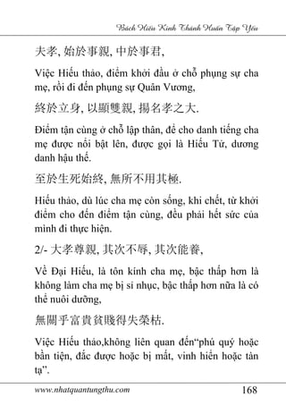www.nhatquantungthu.com 168
Bách Hi u Kinh Thánh Hu n T p Y u
夫孝, 始於事親, 中於事君,
Việc Hiếu thảo, điểm khởi đầu ở chỗ phụng sự cha
mẹ, rồi đi đến phụng sự Quân Vương,
終於立身, 以顯雙親, 揚名孝之大.
Điểm tận cùng ở chỗ lập thân, để cho danh tiếng cha
mẹ được nổi bật lên, được gọi là Hiếu Tử, dương
danh hậu thế.
至於生死始終, 無所不用其極.
Hiếu thảo, dù lúc cha mẹ còn sống, khi chết, từ khởi
điểm cho đến điểm tận cùng, đều phải hết sức của
mình đi thực hiện.
2/- 大孝尊親, 其次不辱, 其次能養,
Về Đại Hiếu, là tôn kính cha mẹ, bậc thấp hơn là
không làm cha mẹ bị sỉ nhục, bậc thấp hơn nữa là có
thể nuôi dưỡng,
無關乎富貴貧賤得失榮枯.
Việc Hiếu thảo,không liên quan đến“phú quý hoặc
bần tiện, đắc được hoặc bị mất, vinh hiển hoặc tàn
tạ”.
 