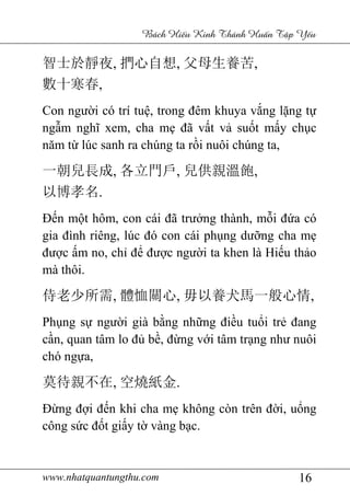 www.nhatquantungthu.com 16
Bách Hi u Kinh Thánh Hu n T p Y u
智士於靜夜, 捫心自想, 父母生養苦,
數十寒春,
Con người có trí tuệ, trong đêm khuya vắng lặng tự
ngẫm nghĩ xem, cha mẹ đã vất vả suốt mấy chục
năm từ lúc sanh ra chúng ta rồi nuôi chúng ta,
一朝兒長成, 各立門戶, 兒供親溫飽,
以博孝名.
Đến một hôm, con cái đã trưởng thành, mỗi đứa có
gia đình riêng, lúc đó con cái phụng dưỡng cha mẹ
được ấm no, chỉ để được người ta khen là Hiếu thảo
mà thôi.
侍老少所需, 體恤關心, 毋以養犬馬一般心情,
Phụng sự người già bằng những điều tuổi trẻ đang
cần, quan tâm lo đủ bề, đừng với tâm trạng như nuôi
chó ngựa,
莫待親不在, 空燒紙金.
Đừng đợi đến khi cha mẹ không còn trên đời, uổng
công sức đốt giấy tờ vàng bạc.
 