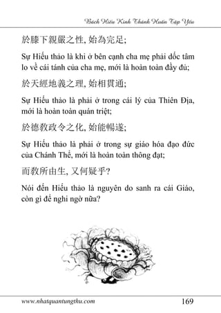 www.nhatquantungthu.com 169
Bách Hi u Kinh Thánh Hu n T p Y u
於膝下親嚴之性, 始為完足;
Sự Hiếu thảo là khi ở bên cạnh cha mẹ phải dốc tâm
lo về cái tánh của cha mẹ, mới là hoàn toàn đầy đủ;
於天經地義之理, 始相貫通;
Sự Hiếu thảo là phải ở trong cái lý của Thiên Địa,
mới là hoàn toàn quán triệt;
於德敎政令之化, 始能暢遂;
Sự Hiếu thảo là phải ở trong sự giáo hóa đạo đức
của Chánh Thể, mới là hoàn toàn thông đạt;
而敎所由生, 又何疑乎?
Nói đến Hiếu thảo là nguyên do sanh ra cái Giáo,
còn gì để nghi ngờ nữa?
 