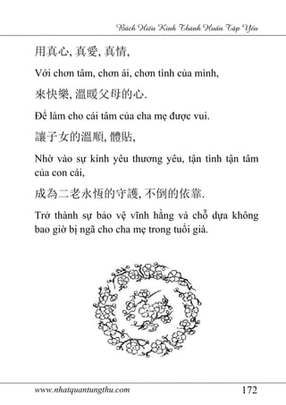 www.nhatquantungthu.com 172
Bách Hi u Kinh Thánh Hu n T p Y u
用真心, 真愛, 真情,
Với chơn tâm, chơn ái, chơn tình của mình,
來快樂, 溫暖父母的心.
Để làm cho cái tâm của cha mẹ được vui.
讓子女的溫順, 體貼,
Nhờ vào sự kính yêu thương yêu, tận tình tận tâm
của con cái,
成為二老永恆的守護, 不倒的依靠.
Trở thành sự bảo vệ vĩnh hằng và chỗ dựa không
bao giờ bị ngã cho cha mẹ trong tuổi già.
 