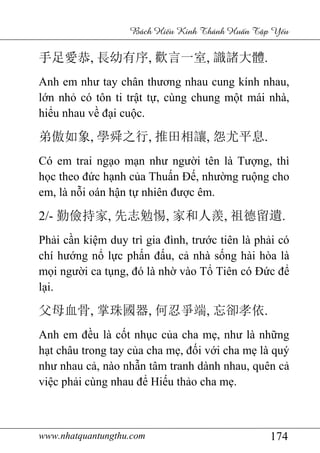 www.nhatquantungthu.com 174
Bách Hi u Kinh Thánh Hu n T p Y u
手足愛恭, 長幼有序, 歡言一室, 識諸大體.
Anh em như tay chân thương nhau cung kính nhau,
lớn nhỏ có tôn ti trật tự, cùng chung một mái nhà,
hiểu nhau về đại cuộc.
弟傲如象, 學舜之行, 推田相讓, 怨尤平息.
Có em trai ngạo mạn như người tên là Tượng, thì
học theo đức hạnh của Thuấn Đế, nhường ruộng cho
em, là nỗi oán hận tự nhiên được êm.
2/- 勤儉持家, 先志勉惕, 家和人羨, 祖德留遺.
Phải cần kiệm duy trì gia đình, trước tiên là phải có
chí hướng nổ lực phấn đấu, cả nhà sống hài hòa là
mọi người ca tụng, đó là nhờ vào Tổ Tiên có Đức để
lại.
父母血骨, 掌珠國器, 何忍爭端, 忘卻孝依.
Anh em đều là cốt nhục của cha mẹ, như là những
hạt châu trong tay của cha mẹ, đối với cha mẹ là quý
như nhau cả, nào nhẫn tâm tranh dành nhau, quên cả
việc phải cùng nhau để Hiếu thảo cha mẹ.
 