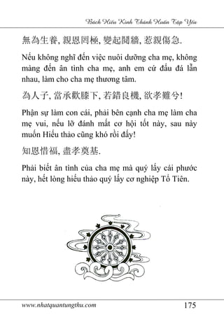www.nhatquantungthu.com 175
Bách Hi u Kinh Thánh Hu n T p Y u
無為生養, 親恩罔極, 變起鬩牆, 惹親傷急.
Nếu không nghĩ đến việc nuôi dưỡng cha mẹ, không
màng đến ân tình cha mẹ, anh em cứ đấu đá lẫn
nhau, làm cho cha mẹ thương tâm.
為人子, 當承歡膝下, 若錯良機, 欲孝難兮!
Phận sự làm con cái, phải bên cạnh cha mẹ làm cha
mẹ vui, nếu lỡ đánh mất cơ hội tốt này, sau này
muốn Hiếu thảo cũng khó rồi đấy!
知恩惜福, 盡孝奠基.
Phải biết ân tình của cha mẹ mà quý lấy cái phước
này, hết lòng hiếu thảo quý lấy cơ nghiệp Tổ Tiên.
 