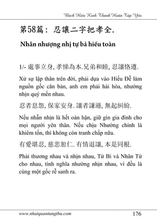 www.nhatquantungthu.com 176
Bách Hi u Kinh Thánh Hu n T p Y u
第第第第58585858篇篇篇篇:::: 忍讓二字把孝全忍讓二字把孝全忍讓二字把孝全忍讓二字把孝全....
Nhẫn nhượng nhị tự bả hiếu toàn
1/- 處事立身, 孝悌為本.兄弟和睦, 忍讓恪遵.
Xử sự lập thân trên đời, phải dựa vào Hiếu Đễ làm
nguồn gốc căn bản, anh em phải hài hòa, nhường
nhịn quý mến nhau.
忍者息怨, 保家安身. 讓者謙遜, 無起糾紛.
Nếu nhẫn nhịn là hết oán hận, giữ gìn gia đình cho
mọi người yên thân. Nếu chịu Nhường chính là
khiêm tốn, thì không còn tranh chấp nữa.
有愛堪忍, 慈悲恕仁. 有情退讓, 本是同根.
Phải thương nhau và nhịn nhau, Từ Bi và Nhân Từ
cho nhau, tình nghĩa nhường nhịn nhau, vì đều là
cùng một gốc rễ sanh ra.
 