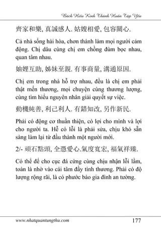 www.nhatquantungthu.com 177
Bách Hi u Kinh Thánh Hu n T p Y u
齊家和樂, 真誠感人. 姑嫂相愛, 包容關心.
Cả nhà sống hài hòa, chơn thành làm mọi người cảm
động. Chị dâu cùng chị em chồng đùm bọc nhau,
quan tâm nhau.
妯娌互助, 姊妹至親. 有事商量, 溝通原因.
Chị em trong nhà hỗ trợ nhau, đều là chị em phải
thật mến thương, mọi chuyện cùng thương lượng,
cùng tìm hiểu nguyên nhân giải quyết sự việc.
動機純善, 利己利人. 有錯知改, 另作新民.
Phải có động cơ thuần thiện, có lợi cho mình và lợi
cho người ta. Hễ có lỗi là phải sửa, chịu khó sẵn
sàng làm lại từ đầu thành một người mới.
2/- 頑石點頭, 全憑愛心.氣度寬宏, 福氣祥臻.
Có thể để cho cục đá cứng cùng chịu nhận lỗi lầm,
toàn là nhờ vào cái tâm đầy tình thương. Phải có độ
lượng rộng rãi, là có phước báo gia đình an tường.
 