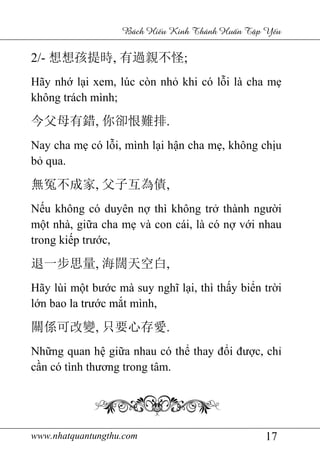 www.nhatquantungthu.com 17
Bách Hi u Kinh Thánh Hu n T p Y u
2/- 想想孩提時, 有過親不怪;
Hãy nhớ lại xem, lúc còn nhỏ khi có lỗi là cha mẹ
không trách mình;
今父母有錯, 你卻恨難排.
Nay cha mẹ có lỗi, mình lại hận cha mẹ, không chịu
bỏ qua.
無冤不成家, 父子互為債,
Nếu không có duyên nợ thì không trở thành người
một nhà, giữa cha mẹ và con cái, là có nợ với nhau
trong kiếp trước,
退一步思量, 海闊天空白,
Hãy lùi một bước mà suy nghĩ lại, thì thấy biển trời
lớn bao la trước mắt mình,
關係可改變, 只要心存愛.
Những quan hệ giữa nhau có thể thay đổi được, chỉ
cần có tình thương trong tâm.
 