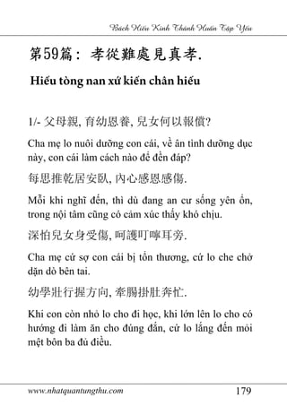 www.nhatquantungthu.com 179
Bách Hi u Kinh Thánh Hu n T p Y u
第第第第59595959篇篇篇篇:::: 孝從難孝從難孝從難孝從難處見真孝處見真孝處見真孝處見真孝....
Hiếu tòng nan xứ kiến chân hiếu
1/- 父母親, 育幼恩養, 兒女何以報償?
Cha mẹ lo nuôi dưỡng con cái, về ân tình dưỡng dục
này, con cái làm cách nào để đền đáp?
每思推乾居安臥, 內心感恩感傷.
Mỗi khi nghĩ đến, thì dù đang an cư sống yên ổn,
trong nội tâm cũng có cảm xúc thấy khó chịu.
深怕兒女身受傷, 呵護叮嚀耳旁.
Cha mẹ cứ sợ con cái bị tổn thương, cứ lo che chở
dặn dò bên tai.
幼學壯行握方向, 牽腸掛肚奔忙.
Khi con còn nhỏ lo cho đi học, khi lớn lên lo cho có
hướng đi làm ăn cho đúng đắn, cứ lo lắng đến mỏi
mệt bôn ba đủ điều.
 