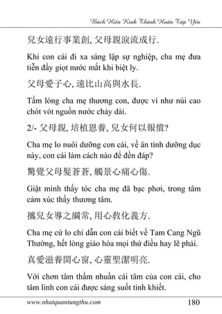 www.nhatquantungthu.com 180
Bách Hi u Kinh Thánh Hu n T p Y u
兒女遠行事業創, 父母親淚流成行.
Khi con cái đi xa sáng lập sự nghiệp, cha mẹ đưa
tiễn đầy giọt nước mắt khi biệt ly.
父母愛子心, 遠比山高與水長.
Tấm lòng cha mẹ thương con, được ví như núi cao
chót vót nguồn nước chảy dài.
2/- 父母親, 培植恩養, 兒女何以報償?
Cha mẹ lo nuôi dưỡng con cái, về ân tình dưỡng dục
này, con cái làm cách nào để đền đáp?
驚覺父母髮蒼蒼, 觸景心痛心傷.
Giật mình thấy tóc cha mẹ đã bạc phơi, trong tâm
cảm xúc thấy thương tâm.
攜兒女導之綱常, 用心敎化義方.
Cha mẹ cứ lo chỉ dẫn con cái biết về Tam Cang Ngũ
Thường, hết lòng giáo hóa mọi thứ điều hay lẽ phải.
真愛滋養開心窗, 心靈聖潔明亮.
Với chơn tâm thấm nhuần cái tâm của con cái, cho
tâm linh con cái được sáng suốt tinh khiết.
 