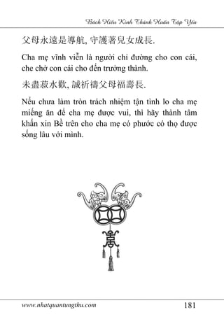 www.nhatquantungthu.com 181
Bách Hi u Kinh Thánh Hu n T p Y u
父母永遠是導航, 守護著兒女成長.
Cha mẹ vĩnh viễn là người chỉ đường cho con cái,
che chở con cái cho đến trưởng thành.
未盡菽水歡, 誠祈禱父母福壽長.
Nếu chưa làm tròn trách nhiệm tận tình lo cha mẹ
miếng ăn để cha mẹ được vui, thì hãy thành tâm
khấn xin Bề trên cho cha mẹ có phước có thọ được
sống lâu với mình.
 