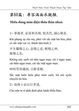 www.nhatquantungthu.com 182
Bách Hi u Kinh Thánh Hu n T p Y u
第第第第60606060篇篇篇篇:::: 孝容滿面承親孝容滿面承親孝容滿面承親孝容滿面承親顔顔顔顔....
Hiếu dung mãn diện thừa thân nhan
1/- 事親者, 必需和其顔, 悅其色, 誠心敬意.
Khi phụng sự cha mẹ, phải với sắc mặt hài hòa, phải
có sắc mặt vui vẻ, thành tâm kính ý.
不生驕慢之心, 怠慢之意, 輕慢之神,
傲慢之色;
Không nảy sanh cái tâm ngạo mạn, cái ý ngạo mạn,
cái thần ngạo mạn, cái sắc mặt ngạo mạn;
時時笑容滿面, 言辭柔婉.
Sắc mặt luôn luôn phải mỉm cười, lời nói uyển
chuyển ôn hòa.
2/- 故修士必以行孝道,
Cho nên tu sĩ nhất định phải hành Hiếu Đạo,
 
