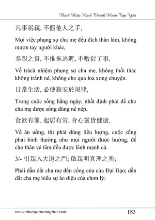 www.nhatquantungthu.com 183
Bách Hi u Kinh Thánh Hu n T p Y u
凡事躬親, 不假他人之手,
Mọi việc phụng sự cha mẹ đều đích thân làm, không
mượn tay người khác,
奉親之責, 不推拖逃避, 不敷衍了事.
Về trách nhiệm phụng sự cha mẹ, không thối thác
không tránh né, không cho qua loa xong chuyện.
日常生活, 必使親安於規律,
Trong cuộc sống hằng ngày, nhất định phải để cho
cha mẹ được sống đúng nề nếp,
食飲有節, 起居有常, 身心靈皆健康.
Về ăn uống, thì phải đúng liều lượng, cuộc sống
phải bình thường như mọi người được hưởng, để
cho thân và tâm đều được lành mạnh cả.
3/- 引親入大道之門; 啟親明真理之奧;
Phải dẫn dắt cha mẹ đến cổng cửa của Đại Đạo; dẫn
dắt cha mẹ hiểu sự áo diệu của chơn lý;
 