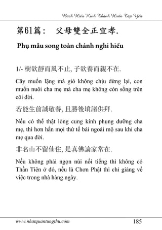 www.nhatquantungthu.com 185
Bách Hi u Kinh Thánh Hu n T p Y u
第第第第61616161篇篇篇篇:::: 父母雙全正宜孝父母雙全正宜孝父母雙全正宜孝父母雙全正宜孝....
Phụ mẫu song toàn chánh nghi hiếu
1/- 樹欲靜而風不止, 子欲養而親不在.
Cây muốn lặng mà gió không chịu dừng lại, con
muốn nuôi cha mẹ mà cha mẹ không còn sống trên
cõi đời.
若能生前誠敬養, 且勝後墳諸供拜.
Nếu có thể thật lòng cung kính phụng dưỡng cha
mẹ, thì hơn hẳn mọi thứ tế bái ngoài mộ sau khi cha
mẹ qua đời.
非名山不留仙住, 是真佛論家常在.
Nếu không phải ngọn núi nổi tiếng thì không có
Thần Tiên ở đó, nếu là Chơn Phật thì chỉ giảng về
việc trong nhà hàng ngày.
 
