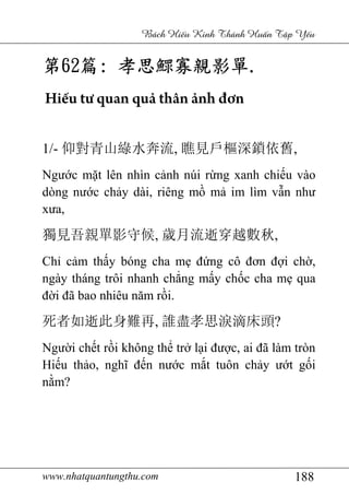 www.nhatquantungthu.com 188
Bách Hi u Kinh Thánh Hu n T p Y u
第第第第62626262篇篇篇篇:::: 孝思鰥寡親影單孝思鰥寡親影單孝思鰥寡親影單孝思鰥寡親影單....
Hiếu tư quan quả thân ảnh đơn
1/- 仰對青山綠水奔流, 瞧見戶樞深鎖依舊,
Ngước mặt lên nhìn cảnh núi rừng xanh chiếu vào
dòng nước chảy dài, riêng mồ mả im lìm vẫn như
xưa,
獨見吾親單影守候, 歲月流逝穿越數秋,
Chỉ cảm thấy bóng cha mẹ đứng cô đơn đợi chờ,
ngày tháng trôi nhanh chẳng mấy chốc cha mẹ qua
đời đã bao nhiêu năm rồi.
死者如逝此身難再, 誰盡孝思淚滴床頭?
Người chết rồi không thể trở lại được, ai đã làm tròn
Hiếu thảo, nghĩ đến nước mắt tuôn chảy ướt gối
nằm?
 