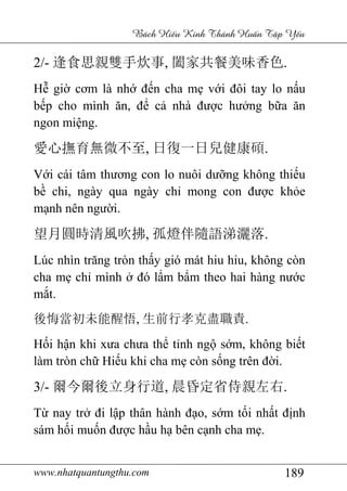 www.nhatquantungthu.com 189
Bách Hi u Kinh Thánh Hu n T p Y u
2/- 逢食思親雙手炊事, 闔家共餐美味香色.
Hễ giờ cơm là nhớ đến cha mẹ với đôi tay lo nấu
bếp cho mình ăn, để cả nhà được hưởng bữa ăn
ngon miệng.
愛心撫育無微不至, 日復一日兒健康碩.
Với cái tâm thương con lo nuôi dưỡng không thiếu
bề chi, ngày qua ngày chỉ mong con được khỏe
mạnh nên người.
望月圓時清風吹拂, 孤燈伴隨語涕灑落.
Lúc nhìn trăng tròn thấy gió mát hiu hiu, không còn
cha mẹ chỉ mình ở đó lẩm bẩm theo hai hàng nước
mắt.
後悔當初未能醒悟, 生前行孝克盡職責.
Hối hận khi xưa chưa thể tỉnh ngộ sớm, không biết
làm tròn chữ Hiếu khi cha mẹ còn sống trên đời.
3/- 爾今爾後立身行道, 晨昏定省侍親左右.
Từ nay trở đi lập thân hành đạo, sớm tối nhất định
sám hối muốn được hầu hạ bên cạnh cha mẹ.
 