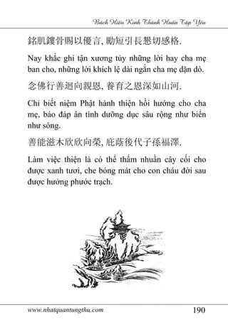 www.nhatquantungthu.com 190
Bách Hi u Kinh Thánh Hu n T p Y u
銘肌鏤骨賜以優言, 勵短引長懇切感格.
Nay khắc ghi tận xương tủy những lời hay cha mẹ
ban cho, những lời khích lệ dài ngắn cha mẹ dặn dò.
念佛行善迴向親恩, 養育之恩深如山河.
Chỉ biết niệm Phật hành thiện hồi hướng cho cha
mẹ, báo đáp ân tình dưỡng dục sâu rộng như biển
như sông.
善能滋木欣欣向榮, 庇蔭後代子孫福澤.
Làm việc thiện là có thể thấm nhuần cây cối cho
được xanh tươi, che bóng mát cho con cháu đời sau
được hưởng phước trạch.
 