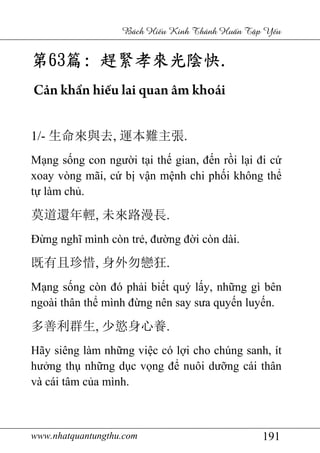 www.nhatquantungthu.com 191
Bách Hi u Kinh Thánh Hu n T p Y u
第第第第63636363篇篇篇篇:::: 趕緊孝來光陰快趕緊孝來光陰快趕緊孝來光陰快趕緊孝來光陰快....
Cản khẩn hiếu lai quan âm khoái
1/- 生命來與去, 運本難主張.
Mạng sống con người tại thế gian, đến rồi lại đi cứ
xoay vòng mãi, cứ bị vận mệnh chi phối không thể
tự làm chủ.
莫道還年輕, 未來路漫長.
Đừng nghĩ mình còn trẻ, đường đời còn dài.
既有且珍惜, 身外勿戀狂.
Mạng sống còn đó phải biết quý lấy, những gì bên
ngoài thân thể mình đừng nên say sưa quyến luyến.
多善利群生, 少慾身心養.
Hãy siêng làm những việc có lợi cho chúng sanh, ít
hưởng thụ những dục vọng để nuôi dưỡng cái thân
và cái tâm của mình.
 