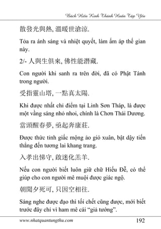 www.nhatquantungthu.com 192
Bách Hi u Kinh Thánh Hu n T p Y u
散發光與熱, 溫暖世滄涼.
Tỏa ra ánh sáng và nhiệt quyết, làm ấm áp thế gian
này.
2/- 人與生俱來, 佛性能潛藏.
Con người khi sanh ra trên đời, đã có Phật Tánh
trong người.
受指靈山塔, 一點真太陽.
Khi được nhất chỉ điểm tại Linh Sơn Tháp, là được
một vầng sáng nhỏ nhoi, chính là Chơn Thái Dương.
當頭醒春夢, 亟起奔康莊.
Được thức tỉnh giấc mộng ảo gió xuân, bật dậy tiến
thẳng đến tương lai khang trang.
入孝出悌守, 啟迷化羔羊.
Nếu con người biết luôn giữ chữ Hiếu Đễ, có thể
giúp cho con người mê muội được giác ngộ.
朝聞夕死可, 只因空相往.
Sáng nghe được đạo thì tối chết cũng được, mới biết
trước đây chỉ vì ham mê cái “giả tướng”.
 