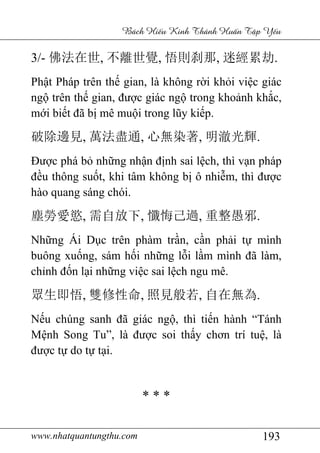 www.nhatquantungthu.com 193
Bách Hi u Kinh Thánh Hu n T p Y u
3/- 佛法在世, 不離世覺, 悟則刹那, 迷經累劫.
Phật Pháp trên thế gian, là không rời khỏi việc giác
ngộ trên thế gian, được giác ngộ trong khoảnh khắc,
mới biết đã bị mê muội trong lũy kiếp.
破除邊見, 萬法盡通, 心無染著, 明澈光輝.
Được phá bỏ những nhận định sai lệch, thì vạn pháp
đều thông suốt, khi tâm không bị ô nhiễm, thì được
hào quang sáng chói.
塵勞愛慾, 需自放下, 懺悔己過, 重整愚邪.
Những Ái Dục trên phàm trần, cần phải tự mình
buông xuống, sám hối những lỗi lầm mình đã làm,
chỉnh đốn lại những việc sai lệch ngu mê.
眾生即悟, 雙修性命, 照見般若, 自在無為.
Nếu chúng sanh đã giác ngộ, thì tiến hành “Tánh
Mệnh Song Tu”, là được soi thấy chơn trí tuệ, là
được tự do tự tại.
* * *
 