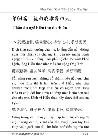 www.nhatquantungthu.com 194
Bách Hi u Kinh Thánh Hu n T p Y u
第第第第64646464篇篇篇篇:::: 親由我孝壽由天親由我孝壽由天親由我孝壽由天親由我孝壽由天....
Thân do ngã hiếu thọ do thiên
1/- 躬親撫養, 嚐糞憂心; 禱告北斗, 孝感動天.
Đích thân nuôi dưỡng cha mẹ, lo lắng đến nỗi không
ngại mùi phân của cha mẹ khi cha mẹ mang bệnh
nặng; cứ cầu xin Ông Trời phù hộ cha mẹ sớm khỏi
bệnh, lòng Hiếu thảo như thế cảm động Ông Trời.
滌親溺器, 盡其誠孝; 鹿乳奉親, 孝行可觀.
Sẵn sàng rửa sạch những đồ phân nước tiểu của cha
mẹ, với lòng thành làm tròn chữ Hiếu; như câu
chuyện trong nhị thập tứ Hiếu, có người con Hiếu
thảo tự chịu đói bụng mà nhường một ít sữa con nai
cho cha mẹ, hành vi Hiếu thảo này được đời sau ca
ngợi.
嚙指痛心, 母子連心; 孝親本分, 富貴在天.
Cũng trong câu chuyện nhị thập tứ hiếu, có người
mẹ thương con quá bất cẩn cắn trúng ngón tay khi
may vá, người con do tâm luôn nhớ đến mẹ mà tức
 