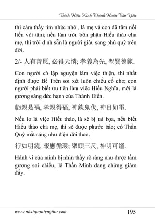 www.nhatquantungthu.com 195
Bách Hi u Kinh Thánh Hu n T p Y u
thì cảm thấy tim nhức nhói, là mẹ và con đã tâm nối
liền với tâm; nếu làm tròn bổn phận Hiếu thảo cha
mẹ, thì trời định sẵn là người giàu sang phú quý trên
đời.
2/- 人有善愿, 必得天憐; 孝義為先, 聖賢德範.
Con người có lập nguyện làm việc thiện, thì nhất
định được Bề Trên soi xét luôn chiếu cố cho; con
người phải biết ưu tiên làm việc Hiếu Nghĩa, mới là
gương sáng đức hạnh của Thánh Hiền.
虧親是禍, 孝親得福; 神欽鬼伏, 神目如電.
Nếu lơ là việc Hiếu thảo, là sẽ bị tai họa, nếu biết
Hiếu thảo cha mẹ, thì sẽ được phước báo; có Thần
Quỷ mắt sáng như điện dõi theo.
行如明鏡, 報應循環; 舉頭三尺, 神明可鑑.
Hành vi của mình bị nhìn thấy rõ ràng như được tấm
gương soi chiếu, là Thần Minh đang chứng giám
đấy.
 