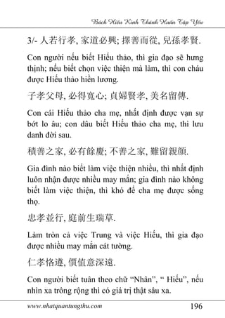 www.nhatquantungthu.com 196
Bách Hi u Kinh Thánh Hu n T p Y u
3/- 人若行孝, 家道必興; 擇善而從, 兒孫孝賢.
Con người nếu biết Hiếu thảo, thì gia đạo sẽ hưng
thịnh; nếu biết chọn việc thiện mà làm, thì con cháu
được Hiếu thảo hiền lương.
子孝父母, 必得寬心; 貞婦賢孝, 美名留傳.
Con cái Hiếu thảo cha mẹ, nhất định được vạn sự
bớt lo âu; con dâu biết Hiếu thảo cha mẹ, thì lưu
danh đời sau.
積善之家, 必有餘慶; 不善之家, 難留親顔.
Gia đình nào biết làm việc thiện nhiều, thì nhất định
luôn nhận được nhiều may mắn; gia đình nào không
biết làm việc thiện, thì khó để cha mẹ được sống
thọ.
忠孝並行, 庭前生瑞草.
Làm tròn cả việc Trung và việc Hiếu, thì gia đạo
được nhiều may mắn cát tường.
仁孝恪遵, 價值意深遠.
Con người biết tuân theo chữ “Nhân”, “ Hiếu”, nếu
nhìn xa trông rộng thì có giá trị thật sâu xa.
 