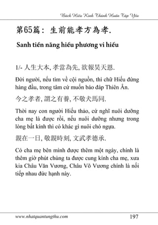 www.nhatquantungthu.com 197
Bách Hi u Kinh Thánh Hu n T p Y u
第第第第65656565篇篇篇篇:::: 生前能孝方為孝生前能孝方為孝生前能孝方為孝生前能孝方為孝....
Sanh tiền năng hiếu phương vi hiếu
1/- 人生大本, 孝當為先, 欲報昊天恩.
Đời người, nếu tìm về cội nguồn, thì chữ Hiếu đứng
hàng đầu, trong tâm cứ muốn báo đáp Thiên Ân.
今之孝者, 謂之有養, 不敬犬馬同.
Thời nay con người Hiếu thảo, cứ nghĩ nuôi dưỡng
cha mẹ là được rồi, nếu nuôi dưỡng nhưng trong
lòng bất kính thì có khác gì nuôi chó ngựa.
親在一日, 敬親時刻, 文武孝德承.
Có cha mẹ bên mình được thêm một ngày, chính là
thêm giờ phút chúng ta được cung kính cha mẹ, xưa
kia Châu Văn Vương, Châu Võ Vương chính là nối
tiếp nhau đức hạnh này.
 