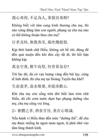 www.nhatquantungthu.com 198
Bách Hi u Kinh Thánh Hu n T p Y u
親心弗得, 不足為人, 事親豈弗順?
Không biết với tâm cung kính thương cha mẹ, thì
nào xứng đáng làm con người, phụng sự cha mẹ nào
có thể không thuận theo cha mẹ?
行孝及時, 無微弗至, 風吹燭熄恨.
Kịp thời hành chữ Hiếu, không sót bề chi, đừng để
đến quá muộn đến khi đèn cầy tắt đi, thì hối hận
không kịp.
萬金空奠, 椎牛而祭, 何曾黃泉存?
Tới lúc đó, dù có vạn lượng vàng đến bái lạy, cúng
tế linh đình, thì cha mẹ tại Hoàng Tuyền thọ khổ?
生前盡孝, 菽水敬養, 亦能承歡心.
Khi cha mẹ còn sống trên đời biết làm tròn chữ
Hiếu, dù chỉ cơm nước đạm bạc phụng dưỡng cha
mẹ, cha mẹ cũng vui lòng.
2/- 養體之孝, 酒食甘旨, 重在心敬誠.
Nếu hành vi Hiếu thảo đến mức “dưỡng thể”, để cha
mẹ được miếng ăn ngon rựơu ngon, là phải nhờ vào
tấm lòng thành kính.
 