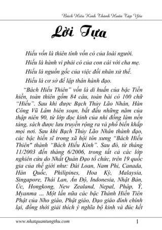 www.nhatquantungthu.com 1
Bách Hi u Kinh Thánh Hu n T p Y u
Hiếu vốn là thiên tính vốn có của loài người.
Hiếu là hành vi phải có của con cái với cha mẹ.
Hiếu là nguồn gốc của việc đối nhân xử thế.
Hiếu là cơ sở để lập thân hành đạo.
“Bách Hiếu Thiên” vốn là di huấn của bậc Tiền
hiền, toàn thiên gồm 84 câu, toàn bài có 100 chữ
“Hiếu”. Sau khi được Bạch Thủy Lão Nhân, Hàn
Công Vũ Lâm biên soạn, bắt đầu những năm của
thập niên 90, từ lớp đọc kinh của nhi đồng làm nền
tảng, sách được lưu truyền rộng ra và phổ biến khắp
mọi nơi. Sau khi Bạch Thủy Lão Nhân thành đạo,
các bậc hiền sĩ trong xã hội tôn xưng “Bách Hiếu
Thiên" thành “Bách Hiếu Kinh”. Sau đó, từ tháng
11/2003 đến tháng 6/2006, trong tất cả các lớp
nghiên cứu do Nhất Quán Đạo tổ chức, trên 19 quốc
gia của thế giới như: Đài Loan, Nam Phi, Canada,
Hàn Quốc, Philipines, Hoa Kỳ, Malaysia,
Singapore, Thái Lan, Ấn Độ, Indonesia, Nhật Bản,
Úc, Hongkong, New Zealand, Nepal, Pháp, Ý,
Myanma … Một lần nữa các bậc Thánh Hiền Tiên
Phật của Nho giáo, Phật giáo, Đạo giáo đính chính
lại, đồng thời giải thích ý nghĩa bộ kinh và đúc kết
 