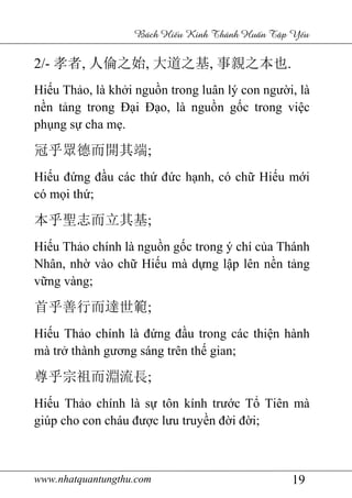 www.nhatquantungthu.com 19
Bách Hi u Kinh Thánh Hu n T p Y u
2/- 孝者, 人倫之始, 大道之基, 事親之本也.
Hiếu Thảo, là khởi nguồn trong luân lý con người, là
nền tảng trong Đại Đạo, là nguồn gốc trong việc
phụng sự cha mẹ.
冠乎眾德而開其端;
Hiếu đứng đầu các thứ đức hạnh, có chữ Hiếu mới
có mọi thứ;
本乎聖志而立其基;
Hiếu Thảo chính là nguồn gốc trong ý chí của Thánh
Nhân, nhờ vào chữ Hiếu mà dựng lập lên nền tảng
vững vàng;
首乎善行而達世範;
Hiếu Thảo chính là đứng đầu trong các thiện hành
mà trở thành gương sáng trên thế gian;
尊乎宗祖而淵流長;
Hiếu Thảo chính là sự tôn kính trước Tổ Tiên mà
giúp cho con cháu được lưu truyền đời đời;
 