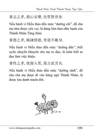 www.nhatquantungthu.com 199
Bách Hi u Kinh Thánh Hu n T p Y u
養志之孝, 親心安樂, 仿聖賢曾參.
Nếu hành vi Hiếu thảo đến mức “dưỡng chí”, để cha
mẹ tâm được yên vui, là đang làm theo đức hạnh của
Thánh Nhân Tăng Sâm.
養德之孝, 婉諫修德, 善道不離身.
Nếu hành vi Hiếu thảo đến mức “dưỡng đức”, biết
uyển chuyển khuyên cha mẹ tu đạo, là luôn biết tu
đạo làm việc thiện.
養性之孝, 使親入聖, 萬古流芳名.
Nếu hành vi Hiếu thảo đến mức “dưỡng tánh”, để
cho cha mẹ được đi vào hàng ngũ Thánh Nhân, là
được lưu danh muôn đời.
 