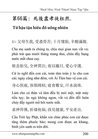 www.nhatquantungthu.com 200
Bách Hi u Kinh Thánh Hu n T p Y u
第第第第66666666篇篇篇篇:::: 死後盡孝徒枉然死後盡孝徒枉然死後盡孝徒枉然死後盡孝徒枉然....
Tử hậu tận hiếu đồ uổng nhiên
1/- 父母生我, 受盡勞苦; 十月懷胎, 辛酸滿腹.
Cha mẹ sanh ra chúng ta, chịu mọi gian nan vất vả;
phải trải qua mười tháng mang thai, chứa đầy bụng
nước mắt chua cay.
惦念胎兒, 全神貫注; 夜以繼日, 愛心守護.
Cứ lo nghĩ đến con cái, toàn tâm toàn ý lo cho con
cái; ngày cũng như đêm, với Ái Tâm bảo vệ con cái.
身心俱疲, 容顔凋枯; 寢食難安, 汗水淚珠.
Làm cho cả thân và tâm đều bị mỏi mệt, mặt mày
tiều tụy; ăn ngủ không ngon, vất vả đến đỗi luôn
chảy đầy người mồ hôi nước mắt.
求神拜佛, 祈禱祝福; 孩兒健康, 平安產出.
Cầu Trời lạy Phật, khấn xin chúc phúc con cái được
tăng thêm phước báo; mong con được an khang,
bình yên sanh ra trên đời.
 
