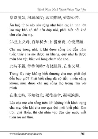 www.nhatquantungthu.com 201
Bách Hi u Kinh Thánh Hu n T p Y u
慈恩廣如, 河海深度; 恩重難報, 娘親心苦.
Ân huệ từ bi này sâu rộng như biển cả; ân tình lớn
lao này khó có thể đền đáp nổi, phải biết nỗi khổ
tâm của cha mẹ.
2/-堂上父母, 百年稀少; 如獲至寶, 心悅照顧.
Cha mẹ trong nhà, ít khi được sống thọ đến trăm
tuổi; thấy cha mẹ được an khang, quý như là được
món bảo vật, biết vui lòng chăm sóc cho.
此時不親, 等待何時? 有錢難買, 在生父母.
Trong lúc này không biết thương cha mẹ, phải đợi
đến bao giờ? Phải biết rằng dù có tiền nhiều cũng
không mua được cha mẹ sống thọ trong nhà với
mình.
在生之時, 不知敬重; 死後盡孝, 凝視淚燭.
Lúc cha mẹ còn sống trên đời không biết kính trọng
cha mẹ; đến khi cha mẹ qua đời mới biết phải làm
tròn chữ Hiếu, thì chỉ nhìn vào đèn cầy nước mắt
tuôn rơi mà thôi.
 