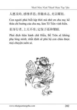 www.nhatquantungthu.com 202
Bách Hi u Kinh Thánh Hu n T p Y u
人應及時, 感懷孝思; 善繼承志, 光宗耀祖.
Con người phải biết kịp thời mà nhớ ơn cha mẹ; kế
thừa chí hướng của cha mẹ, làm Tổ Tiên vinh hiển.
躬身行孝, 上天不辜; 定保子孫和樂睦.
Phải đích thân hành chữ Hiếu, Bề Trên sẽ không
phụ lòng mình; nhất định sẽ phù hộ con cháu được
mọi chuyện suôn sẻ.
 