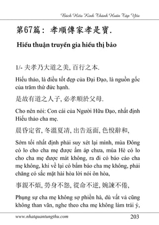 www.nhatquantungthu.com 203
Bách Hi u Kinh Thánh Hu n T p Y u
第第第第67676767篇篇篇篇:::: 孝順傳家孝是寶孝順傳家孝是寶孝順傳家孝是寶孝順傳家孝是寶....
Hiếu thuận truyền gia hiếu thị bảo
1/- 夫孝乃大道之美, 百行之本.
Hiếu thảo, là điều tốt đẹp của Đại Đạo, là nguồn gốc
của trăm thứ đức hạnh.
是故有道之人子, 必孝順於父母.
Cho nên nói: Con cái của Người Hữu Đạo, nhất định
Hiếu thảo cha mẹ.
晨昏定省, 冬溫夏凊, 出告返面, 色悅辭和,
Sớm tối nhất định phải suy xét lại mình, mùa Đông
có lo cho cha mẹ được ấm áp chưa, mùa Hè có lo
cho cha mẹ được mát không, ra đi có báo cáo cha
mẹ không, khi về lại có bẩm báo cha mẹ không, phải
chăng có sắc mặt hài hòa lời nói ôn hòa,
事親不煩, 勞身不怨, 從命不逆, 婉諫不倦,
Phụng sự cha mẹ không sợ phiền hà, dù vất vả cũng
không than vãn, nghe theo cha mẹ không làm trái ý,
 