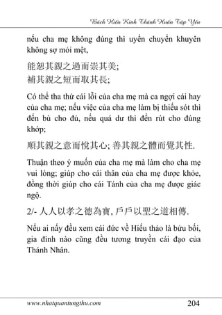 www.nhatquantungthu.com 204
Bách Hi u Kinh Thánh Hu n T p Y u
nếu cha mẹ không đúng thì uyển chuyển khuyên
không sợ mỏi mệt,
能恕其親之過而崇其美;
補其親之短而取其長;
Có thể tha thứ cái lỗi của cha mẹ mà ca ngợi cái hay
của cha mẹ; nếu việc của cha mẹ làm bị thiếu sót thì
đến bù cho đủ, nếu quá dư thì đến rút cho đúng
khớp;
順其親之意而悅其心; 善其親之體而覺其性.
Thuận theo ý muốn của cha mẹ mà làm cho cha mẹ
vui lòng; giúp cho cái thân của cha mẹ được khỏe,
đồng thời giúp cho cái Tánh của cha mẹ được giác
ngộ.
2/- 人人以孝之德為寶, 戶戶以聖之道相傳.
Nếu ai nấy đều xem cái đức về Hiếu thảo là bửu bối,
gia đình nào cũng đều tương truyền cái đạo của
Thánh Nhân.
 