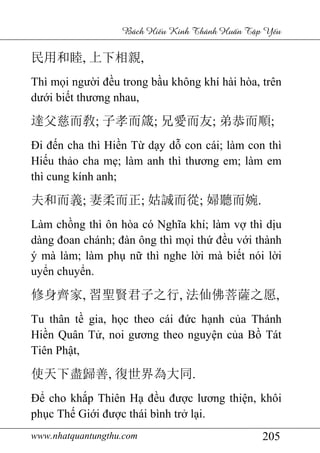 www.nhatquantungthu.com 205
Bách Hi u Kinh Thánh Hu n T p Y u
民用和睦, 上下相親,
Thì mọi người đều trong bầu không khí hài hòa, trên
dưới biết thương nhau,
達父慈而敎; 子孝而箴; 兄愛而友; 弟恭而順;
Đi đến cha thì Hiền Từ dạy dỗ con cái; làm con thì
Hiếu thảo cha mẹ; làm anh thì thương em; làm em
thì cung kính anh;
夫和而義; 妻柔而正; 姑誠而從; 婦聽而婉.
Làm chồng thì ôn hòa có Nghĩa khí; làm vợ thì dịu
dàng đoan chánh; đàn ông thì mọi thứ đều với thành
ý mà làm; làm phụ nữ thì nghe lời mà biết nói lời
uyển chuyển.
修身齊家, 習聖賢君子之行, 法仙佛菩薩之愿,
Tu thân tề gia, học theo cái đức hạnh của Thánh
Hiền Quân Tử, noi gương theo nguyện của Bồ Tát
Tiên Phật,
使天下盡歸善, 復世界為大同.
Để cho khắp Thiên Hạ đều được lương thiện, khôi
phục Thế Giới được thái bình trở lại.
 