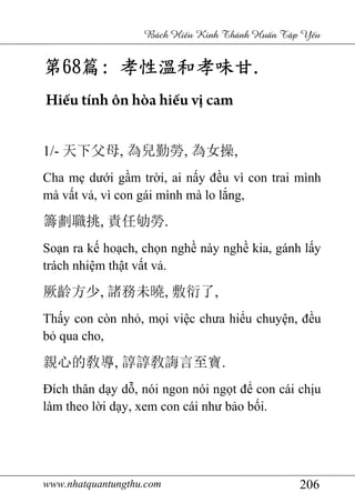www.nhatquantungthu.com 206
Bách Hi u Kinh Thánh Hu n T p Y u
第第第第68686868篇篇篇篇:::: 孝性溫和孝味甘孝性溫和孝味甘孝性溫和孝味甘孝性溫和孝味甘....
Hiếu tính ôn hòa hiếu vị cam
1/- 天下父母, 為兒勤勞, 為女操,
Cha mẹ dưới gầm trời, ai nấy đều vì con trai mình
mà vất vả, vì con gái mình mà lo lắng,
籌劃職挑, 責任劬勞.
Soạn ra kế hoạch, chọn nghề này nghề kia, gánh lấy
trách nhiệm thật vất vả.
厥齡方少, 諸務未曉, 敷衍了,
Thấy con còn nhỏ, mọi việc chưa hiểu chuyện, đều
bỏ qua cho,
親心的敎導, 諄諄敎誨言至寶.
Đích thân dạy dỗ, nói ngon nói ngọt để con cái chịu
làm theo lời dạy, xem con cái như bảo bối.
 
