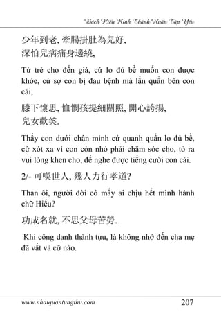 www.nhatquantungthu.com 207
Bách Hi u Kinh Thánh Hu n T p Y u
少年到老, 牽腸掛肚為兒好,
深怕兒病痛身邊繞,
Từ trẻ cho đến già, cứ lo đủ bề muốn con được
khỏe, cứ sợ con bị đau bệnh mà lẩn quẩn bên con
cái,
膝下懷思, 恤憫孩提細關照, 開心誇揚,
兒女歡笑.
Thấy con dưới chân mình cứ quanh quẩn lo đủ bề,
cứ xót xa vì con còn nhỏ phải chăm sóc cho, tỏ ra
vui lòng khen cho, để nghe được tiếng cười con cái.
2/- 可嘆世人, 幾人力行孝道?
Than ôi, người đời có mấy ai chịu hết mình hành
chữ Hiếu?
功成名就, 不思父母苦勞.
Khi công danh thành tựu, là không nhớ đến cha mẹ
đã vất vả cỡ nào.
 