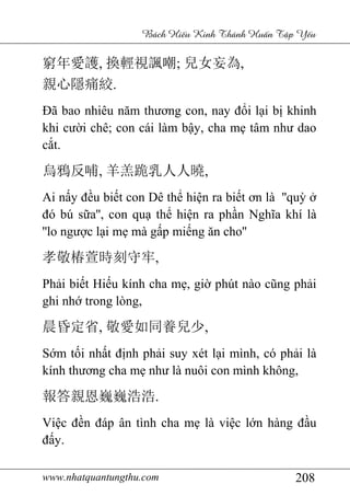 www.nhatquantungthu.com 208
Bách Hi u Kinh Thánh Hu n T p Y u
窮年愛護, 換輕視諷嘲; 兒女妄為,
親心隱痛絞.
Đã bao nhiêu năm thương con, nay đổi lại bị khinh
khi cười chê; con cái làm bậy, cha mẹ tâm như dao
cắt.
烏鴉反哺, 羊羔跪乳人人曉,
Ai nấy đều biết con Dê thể hiện ra biết ơn là ''quỳ ở
đó bú sữa'', con quạ thể hiện ra phần Nghĩa khí là
''lo ngược lại mẹ mà gấp miếng ăn cho''
孝敬椿萱時刻守牢,
Phải biết Hiếu kính cha mẹ, giờ phút nào cũng phải
ghi nhớ trong lòng,
晨昏定省, 敬愛如同養兒少,
Sớm tối nhất định phải suy xét lại mình, có phải là
kính thương cha mẹ như là nuôi con mình không,
報答親恩巍巍浩浩.
Việc đền đáp ân tình cha mẹ là việc lớn hàng đầu
đấy.
 
