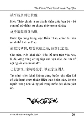 www.nhatquantungthu.com 20
Bách Hi u Kinh Thánh Hu n T p Y u
誠乎親朋而忠社稷;
Hiếu Thảo chính là sự thành khẩn giữa bạn bè - bà
con mà trở thành sự chung thủy trong xã tắc;
終乎慕親而身示道.
Bước tận cùng trong việc Hiếu Thảo, chính là thân
mình thể hiện ra Đạo.
故推其孝悌, 以奠萬德之基, 注萬世之源.
Cho nên, triển khai chữ Hiếu Đễ như trên vừa nêu,
là để vững vàng cơ nghiệp của vạn đức, để tìm về
cội nguồn của muôn đời.
己行無慊, 達純德全孝, 以宜家宜國人.
Tự mình triển khai không dừng bước, cho đến khi
có đức hạnh chơn thuần Hiếu thảo hoàn toàn, để cho
người trong nhà và người trong nước đều được yên
ổn.
 