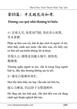 www.nhatquantungthu.com 209
Bách Hi u Kinh Thánh Hu n T p Y u
第第第第69696969篇篇篇篇:::: 羊羔跪乳尚知孝羊羔跪乳尚知孝羊羔跪乳尚知孝羊羔跪乳尚知孝....
Dương cao quỳ nhũ thượng tri hiếu
1/- 宦遊人兒, 每從故門歸, 望此青山依舊,
草木蒼鬱.
Phận sự làm con cái, khi đi dạo chơi từ ngoài về tới,
nhìn thấy cảnh non nước vẫn như xưa, chỉ thấy cây
cỏ bên mồ mả buồn không lời tả được.
常聞人言, 總覺是別離人腸中, 親情喪,
難撫懷.
Thường nghe người ta nói, vẫn là trong lòng người
biệt ly, đầy đau thương không sao tả nổi.
2/- 屢見白髮猶勞奔忙,
Mọi lần nhìn thấy tóc bạc vẫn mãi mê bôn ba,
縱心力漸衰, 仍記掛子女際遇順舛.
Dù rằng sức lực kiệt quệ, vẫn nhớ đến con cái đang
cảnh ngộ thuận nghịch thế nào.
 