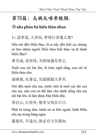www.nhatquantungthu.com 212
Bách Hi u Kinh Thánh Hu n T p Y u
第第第第70707070篇篇篇篇:::: 烏鴉反哺孝親烏鴉反哺孝親烏鴉反哺孝親烏鴉反哺孝親顔顔顔顔....
Ô nha phản bộ hiếu thân nhan
1/- 說孝道, 人皆知, 孝悌行者幾人實?
Nếu nói đến Hiếu Đạo, là ai nấy đều biết cả, nhưng
có bao nhiêu người Hiếu thảo biết thực sự đi hành
Hiếu Đạo?
養兒成, 是怙恃, 天經地義兒孝之.
Nuôi con cái lớn lên, là luôn nghĩ rằng, con cái sẽ
Hiếu thảo cho.
論養親, 先養志, 兒能顯親大孝至.
Nói đến nuôi cha mẹ, trước tiên là nuôi cái chí của
cha mẹ, nếu con có thể làm cho danh tiếng cha mẹ
nổi bật lên, là làm được Đại Hiếu đấy.
發自心, 行於外, 敬孝父母在日日.
Phát từ trong tâm, hành nó ra bên ngoài, kính Hiếu
cha mẹ trong hàng ngày.
嚴慈在, 不遠出, 游必有方告親知.
 