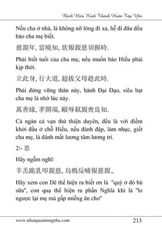 www.nhatquantungthu.com 213
Bách Hi u Kinh Thánh Hu n T p Y u
Nếu cha ở nhà, là không nỡ lòng đi xa, hễ đi đâu đều
báo cha mẹ biết.
慈親年, 當曉知, 欲報親恩須握時.
Phải biết tuổi của cha mẹ, nếu muốn báo Hiếu phải
kịp thời.
立此身, 行大道, 超拔父母趁此時.
Phải đứng vững thân này, hành Đại Đạo, siêu bạt
cha mẹ là nhờ lúc này.
萬善緣, 孝開端, 毆辱弒親喪良知.
Cả ngàn cả vạn thứ thiện duyên, đều là với điểm
khởi đầu ở chỗ Hiếu, nếu đánh đập, làm nhục, giết
cha mẹ, là đánh mất lương tâm lương tri.
2/- 思
Hãy ngẫm nghĩ:
羊羔跪乳叩親恩, 烏鴉反哺報慈親.,
Hãy xem con Dê thể hiện ra biết ơn là ''quỳ ở đó bú
sữa'', con quạ thể hiện ra phần Nghĩa khí là ''lo
ngược lại mẹ mà gấp miếng ăn cho''
 