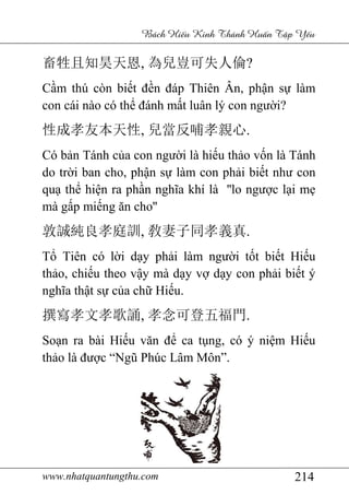 www.nhatquantungthu.com 214
Bách Hi u Kinh Thánh Hu n T p Y u
畜牲且知昊天恩, 為兒豈可失人倫?
Cầm thú còn biết đền đáp Thiên Ân, phận sự làm
con cái nào có thể đánh mất luân lý con người?
性成孝友本天性, 兒當反哺孝親心.
Có bản Tánh của con người là hiếu thảo vốn là Tánh
do trời ban cho, phận sự làm con phải biết như con
quạ thể hiện ra phần nghĩa khí là ''lo ngược lại mẹ
mà gấp miếng ăn cho''
敦誠純良孝庭訓, 敎妻子同孝義真.
Tổ Tiên có lời dạy phải làm người tốt biết Hiếu
thảo, chiếu theo vậy mà dạy vợ dạy con phải biết ý
nghĩa thật sự của chữ Hiếu.
撰寫孝文孝歌誦, 孝念可登五福門.
Soạn ra bài Hiếu văn để ca tụng, có ý niệm Hiếu
thảo là được “Ngũ Phúc Lâm Môn”.
 