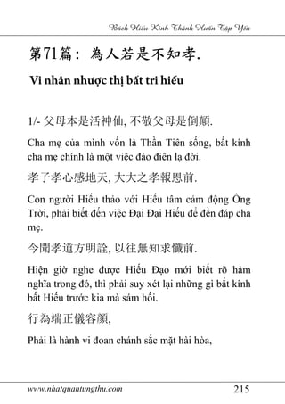 www.nhatquantungthu.com 215
Bách Hi u Kinh Thánh Hu n T p Y u
第第第第71717171篇篇篇篇:::: 為人若是不知孝為人若是不知孝為人若是不知孝為人若是不知孝....
Vi nhân nhược thị bất tri hiếu
1/- 父母本是活神仙, 不敬父母是倒顛.
Cha mẹ của mình vốn là Thần Tiên sống, bất kính
cha mẹ chính là một việc đảo điên lạ đời.
孝子孝心感地天, 大大之孝報恩前.
Con người Hiếu thảo với Hiếu tâm cảm động Ông
Trời, phải biết đến việc Đại Đại Hiếu để đền đáp cha
mẹ.
今聞孝道方明詮, 以往無知求懺前.
Hiện giờ nghe được Hiếu Đạo mới biết rõ hàm
nghĩa trong đó, thì phải suy xét lại những gì bất kính
bất Hiếu trước kia mà sám hối.
行為端正儀容顔,
Phải là hành vi đoan chánh sắc mặt hài hòa,
 