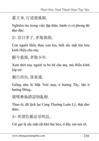 www.nhatquantungthu.com 216
Bách Hi u Kinh Thánh Hu n T p Y u
嚴立身, 行道德風顯.
Nghiêm túc trong việc lập thân, hành vi có phong độ
đạo đức.
2/- 昔日孝子, 孝敬親顔;
Con người Hiếu thảo xưa kia, biết sắc mặt hài hòa
kính Hiếu cha mẹ;
觀今棄親, 孝敬少年.
Xem thời nay người ta bỏ bê cha mẹ, mà Hiếu kính
lớp trẻ.
猶日西出, 落東邊,
Giống như là Mặt Trời mọc ở hướng Tây, lặn ở
hướng Đông,
堪嘆彝倫錯認倒亂顛.
Than ôi, đã lệch lạc Cang Thường Luân Lý, thật đảo
điên.
3/- 所謂色難必須明詮,
Cái gọi là sắc mặt rất khó hài hòa, ở đây xin nói rõ,
 