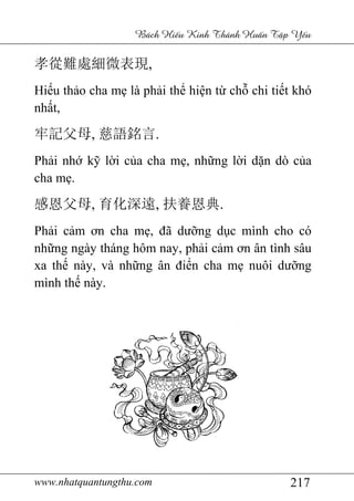 www.nhatquantungthu.com 217
Bách Hi u Kinh Thánh Hu n T p Y u
孝從難處細微表現,
Hiếu thảo cha mẹ là phải thể hiện từ chỗ chi tiết khó
nhất,
牢記父母, 慈語銘言.
Phải nhớ kỹ lời của cha mẹ, những lời dặn dò của
cha mẹ.
感恩父母, 育化深遠, 扶養恩典.
Phải cảm ơn cha mẹ, đã dưỡng dục mình cho có
những ngày tháng hôm nay, phải cảm ơn ân tình sâu
xa thế này, và những ân điển cha mẹ nuôi dưỡng
mình thế này.
 