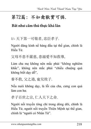 www.nhatquantungthu.com 218
Bách Hi u Kinh Thánh Hu n T p Y u
第第第第72727272篇篇篇篇:::: 不如禽獸實可憐不如禽獸實可憐不如禽獸實可憐不如禽獸實可憐....
Bất như cầm thú thực khả lân
1/- 天下第一可敬者, 忠臣孝子.
Người đáng kính nể hàng đầu tại thế gian, chính là
Hiếu Tử.
父母不患不嚴慈, 患溺愛不知敎導,
Làm cha mẹ không nên mắc phải “không nghiêm
khắc”, không nên mắc phải “chiều chuộng quá
không biết dạy dỗ”,
養不敎, 父之過, 寵兒敗子.
Nếu nuôi không dạy, là lỗi của cha, cưng con quá
làm con hư.
孝子百世之宗, 仁人天下之命.
Người nối truyền tông chỉ trong dòng dõi, chính là
Hiếu Tử, người nối truyền Thiên Mệnh tại thế gian,
chính là “người có Nhân Từ”.
 