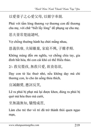 www.nhatquantungthu.com 219
Bách Hi u Kinh Thánh Hu n T p Y u
以愛妻子之心愛父母, 以媚字奉親.
Phải với tấm lòng thương vợ thương con để thương
cha mẹ, với chữ “biết lấy lòng” để phụng sự cha mẹ.
思夫妻常楚撻譴呵,
Vợ chồng thường hành hạ chửi mắng nhau,
恩義俱廢, 夫婦離棄, 家庭不興, 子難孝順.
Không màng đến ơn nghĩa, vợ chồng chia tay, gia
đình bất hòa, thì con cái khó có thể Hiếu thảo.
2/- 敎兒嬰孩, 無敎只愛, 飲食恣欲,
Dạy con từ lúc thuở nhỏ, nếu không dạy mà chỉ
thương con, lo cho ăn uống thỏa thích,
宜誡翻獎, 應訶反笑,
Lẽ ra phải bị phạt mà lại được khen, đúng ra phải bị
quở mà hòa theo mà cười,
至無識無知, 驕慢成習,
Làm cho trẻ thơ vô tri đã trở thành thói quen ngạo
mạn,
 